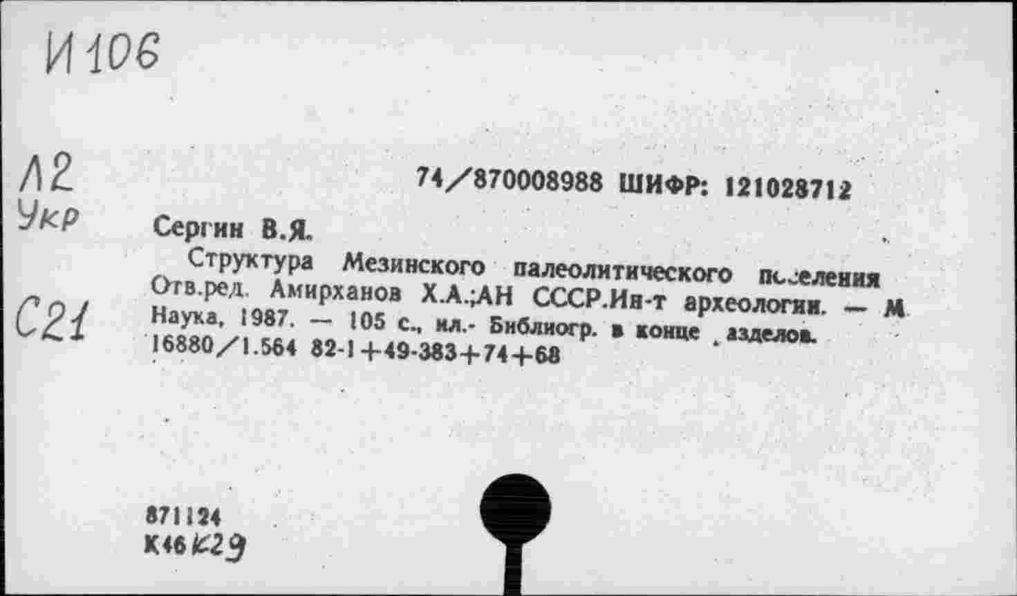 ﻿и we
Д2 Укр
С2.1
74/870008988 ШИФР: 121028712
Сергин В.Я.
Структура Мезинского палеолитического треления Огв.ред. Амирханов Х.А.^Н СССР.Ин-т археология. - М Наука, 1987. — 105 с., ил.- Библиогр. в конце азделов. 16880/1.564 82-14-49-383 + 744-68	‘
871124
K46W3